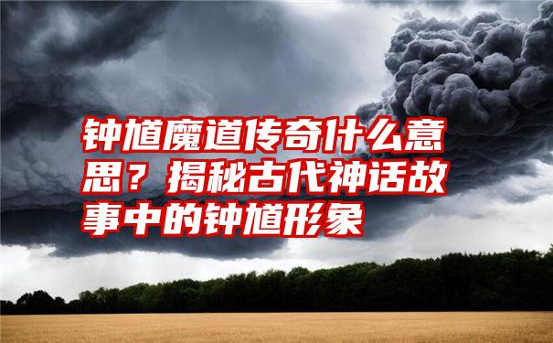 钟馗魔道传奇什么意思？揭秘古代神话故事中的钟馗形象