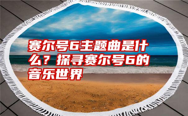 赛尔号6主题曲是什么？探寻赛尔号6的音乐世界