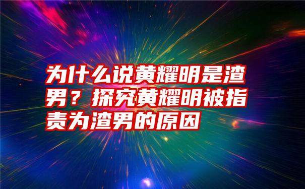 为什么说黄耀明是渣男？探究黄耀明被指责为渣男的原因