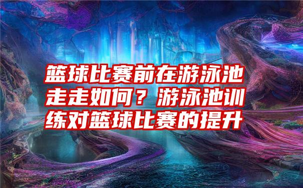 篮球比赛前在游泳池走走如何？游泳池训练对篮球比赛的提升