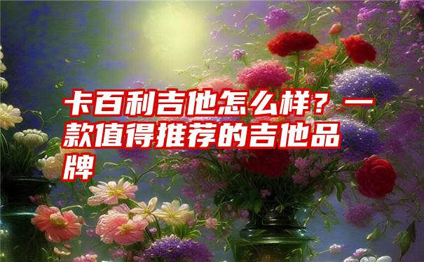 卡百利吉他怎么样？一款值得推荐的吉他品牌