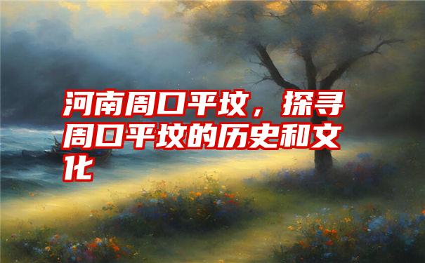 河南周口平坟，探寻周口平坟的历史和文化