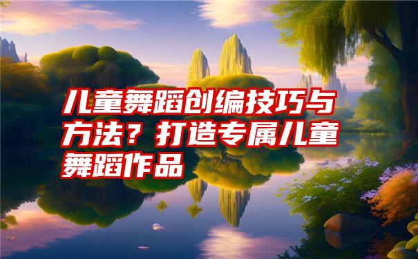 儿童舞蹈创编技巧与方法？打造专属儿童舞蹈作品