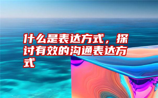 什么是表达方式，探讨有效的沟通表达方式