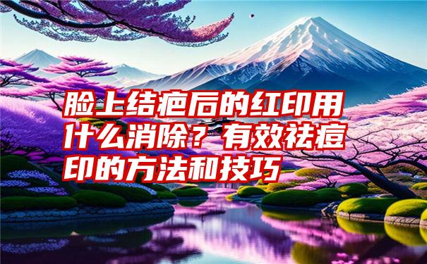 脸上结疤后的红印用什么消除？有效祛痘印的方法和技巧