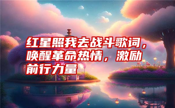 红星照我去战斗歌词，唤醒革命热情，激励前行力量