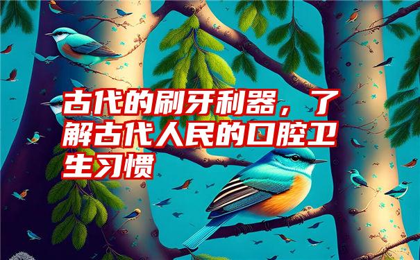 古代的刷牙利器，了解古代人民的口腔卫生习惯