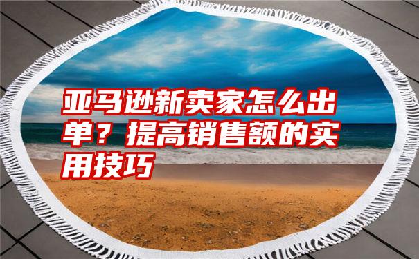 亚马逊新卖家怎么出单？提高销售额的实用技巧