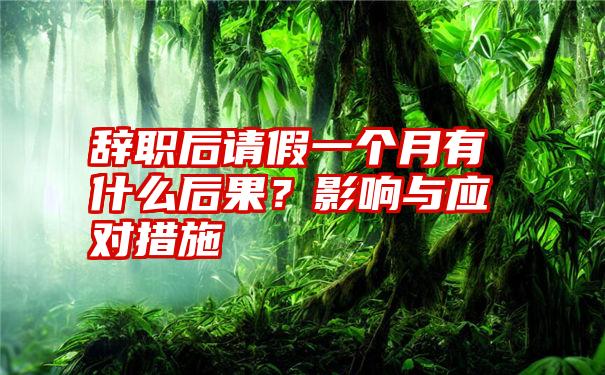 辞职后请假一个月有什么后果？影响与应对措施