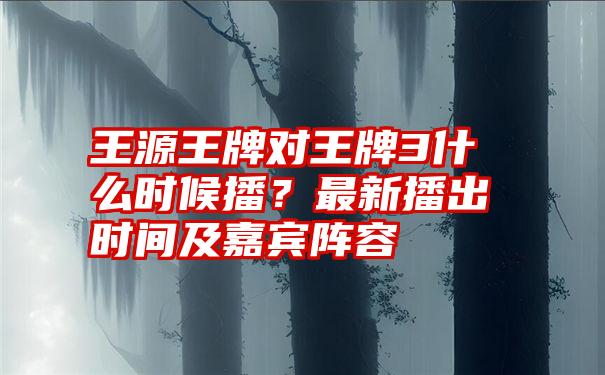 王源王牌对王牌3什么时候播？最新播出时间及嘉宾阵容