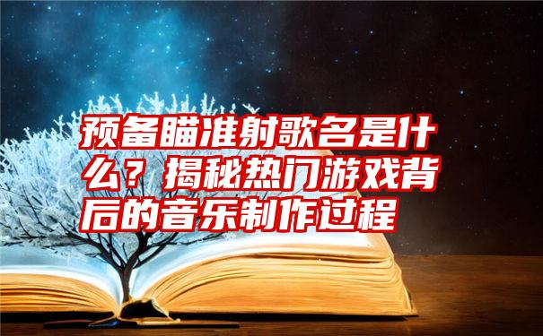 预备瞄准射歌名是什么？揭秘热门游戏背后的音乐制作过程