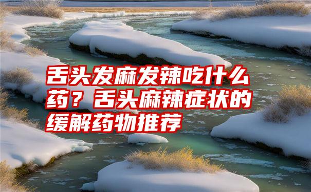 舌头发麻发辣吃什么药？舌头麻辣症状的缓解药物推荐