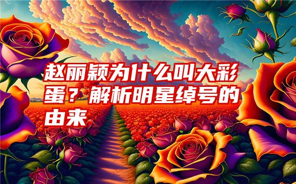 赵丽颖为什么叫大彩蛋？解析明星绰号的由来