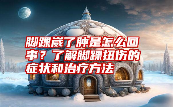 脚踝崴了肿是怎么回事？了解脚踝扭伤的症状和治疗方法