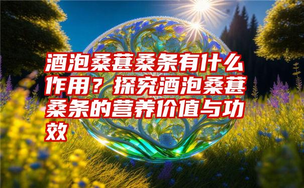 酒泡桑葚桑条有什么作用？探究酒泡桑葚桑条的营养价值与功效