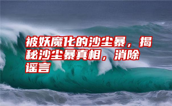 被妖魔化的沙尘暴，揭秘沙尘暴真相，消除谣言