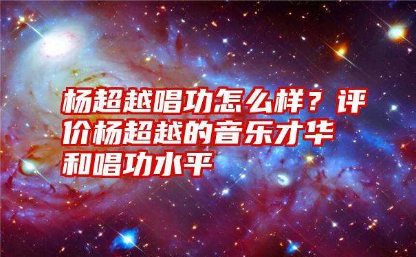 杨超越唱功怎么样？评价杨超越的音乐才华和唱功水平