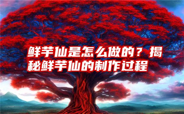 鲜芋仙是怎么做的？揭秘鲜芋仙的制作过程