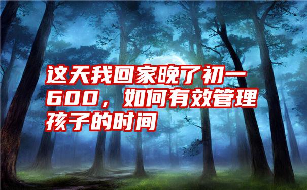 这天我回家晚了初一600，如何有效管理孩子的时间