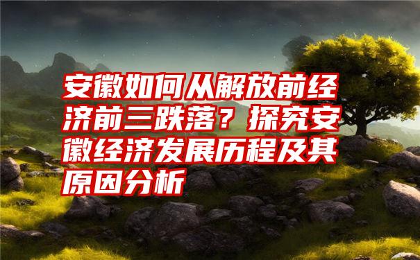 安徽如何从解放前经济前三跌落？探究安徽经济发展历程及其原因分析