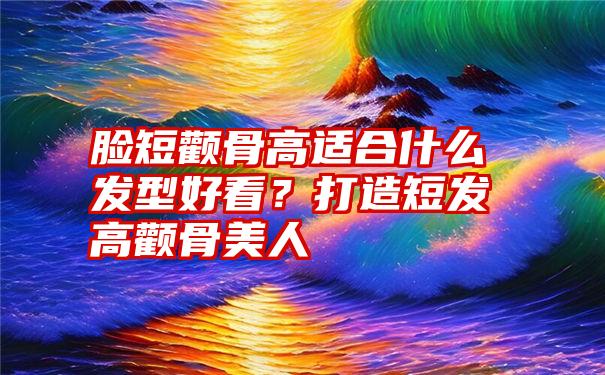 脸短颧骨高适合什么发型好看？打造短发高颧骨美人