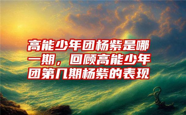 高能少年团杨紫是哪一期，回顾高能少年团第几期杨紫的表现