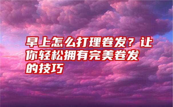 早上怎么打理卷发？让你轻松拥有完美卷发的技巧