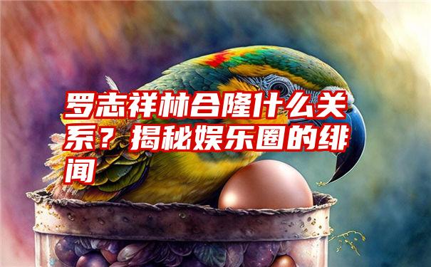 罗志祥林合隆什么关系？揭秘娱乐圈的绯闻