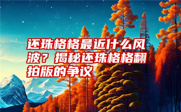 还珠格格最近什么风波？揭秘还珠格格翻拍版的争议