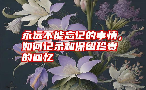 永远不能忘记的事情，如何记录和保留珍贵的回忆