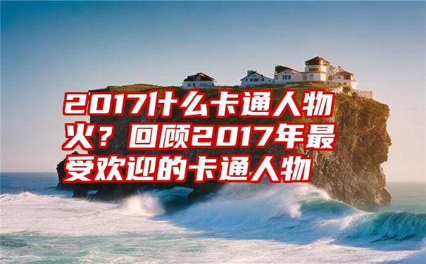 2017什么卡通人物火？回顾2017年最受欢迎的卡通人物