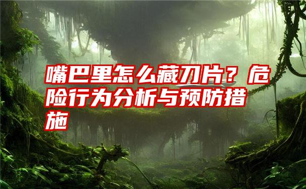 嘴巴里怎么藏刀片？危险行为分析与预防措施