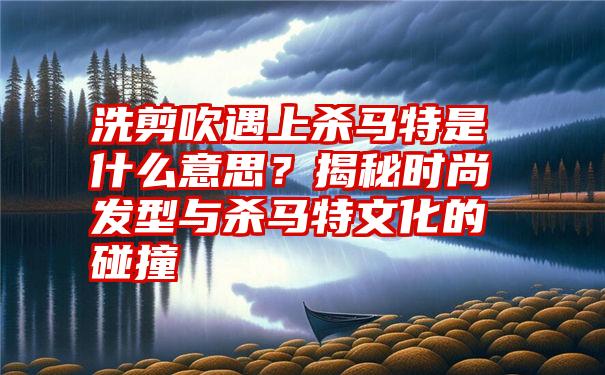 洗剪吹遇上杀马特是什么意思？揭秘时尚发型与杀马特文化的碰撞