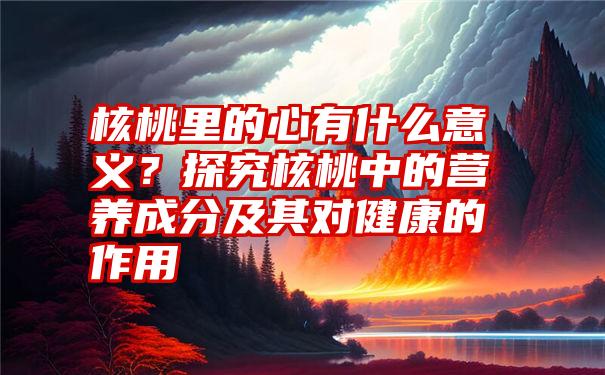 核桃里的心有什么意义？探究核桃中的营养成分及其对健康的作用