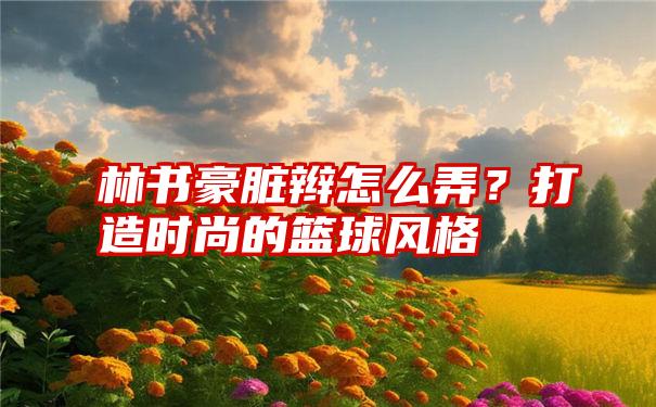 林书豪脏辫怎么弄？打造时尚的篮球风格