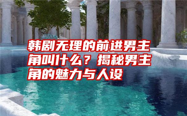 韩剧无理的前进男主角叫什么？揭秘男主角的魅力与人设