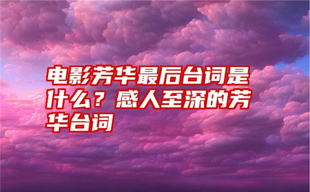 电影芳华最后台词是什么？感人至深的芳华台词