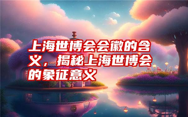 上海世博会会徽的含义，揭秘上海世博会的象征意义