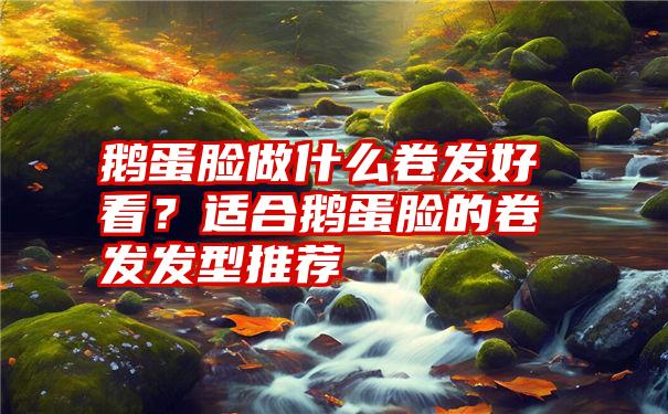 鹅蛋脸做什么卷发好看？适合鹅蛋脸的卷发发型推荐