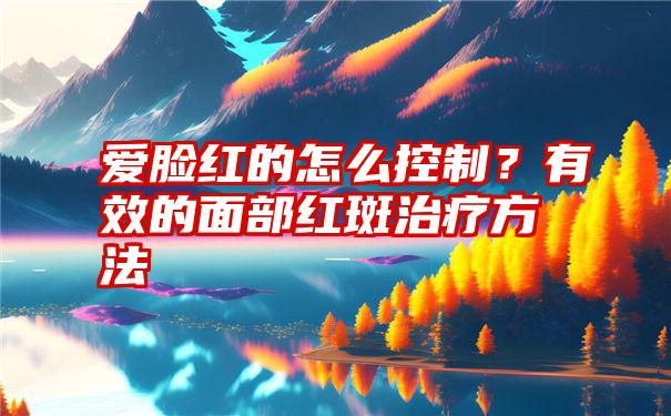 爱脸红的怎么控制？有效的面部红斑治疗方法