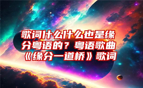 歌词什么什么也是缘分粤语的？粤语歌曲《缘分一道桥》歌词