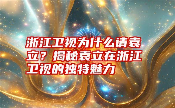 浙江卫视为什么请袁立？揭秘袁立在浙江卫视的独特魅力