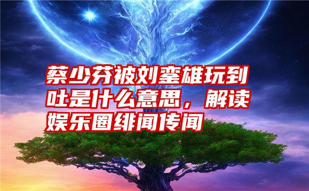 蔡少芬被刘銮雄玩到吐是什么意思，解读娱乐圈绯闻传闻