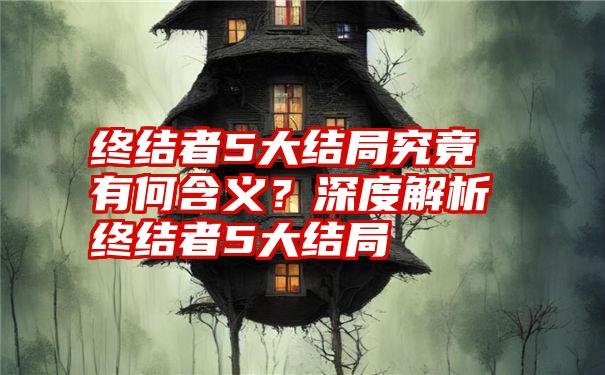 终结者5大结局究竟有何含义？深度解析终结者5大结局