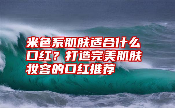 米色系肌肤适合什么口红？打造完美肌肤妆容的口红推荐