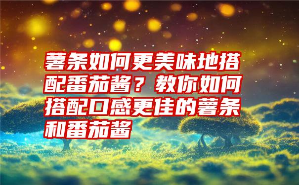 薯条如何更美味地搭配番茄酱？教你如何搭配口感更佳的薯条和番茄酱