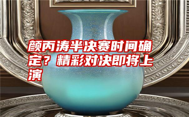 颜丙涛半决赛时间确定？精彩对决即将上演