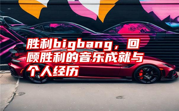 胜利bigbang，回顾胜利的音乐成就与个人经历