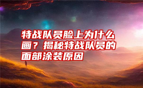 特战队员脸上为什么画？揭秘特战队员的面部涂装原因