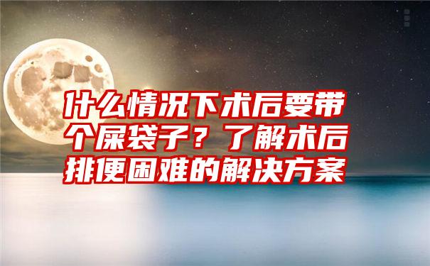 什么情况下术后要带个屎袋子？了解术后排便困难的解决方案